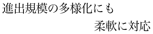 進出規模の多様化にも柔軟に対応